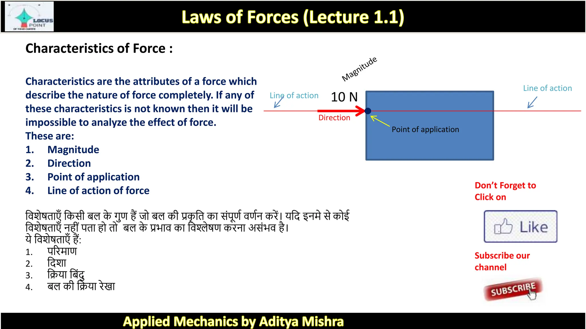 Characteristics of Force :
Characteristics are the attributes of a force which
describe the nature of force completely. If any of
these characteristics is not known then it will be
impossible to analyze the effect of force.
These are:
1. Magnitude
2. Direction
3. Point of application
4. Line of action of force
त्रवर्ेिि एँ त्रकसी बल क
े गुण हैं जो बल की प्रक
ृ त्रि क सांपूणक वणकन करें। यत्रद इनमे से कोई
त्रवर्ेिि एँ नहीां पि हो िो बल क
े प्रभ व क त्रवश्लेिण करन असांभव है।
ये त्रवर्ेिि एँ हैं:
1. पररम ण
2. त्रदर्
3. त्रिय त्रबांदु
4. बल की त्रिय रे
10 N
Line of action
Line of action
Point of application
Direction
Don’t Forget to
Click on
Subscribe our
channel
 