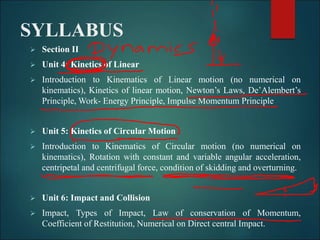 SYLLABUS
 Section II
 Unit 4: Kinetics of Linear
 Introduction to Kinematics of Linear motion (no numerical on
kinematics), Kinetics of linear motion, Newton’s Laws, De’Alembert’s
Principle, Work- Energy Principle, Impulse Momentum Principle
 Unit 5: Kinetics of Circular Motion
 Introduction to Kinematics of Circular motion (no numerical on
kinematics), Rotation with constant and variable angular acceleration,
centripetal and centrifugal force, condition of skidding and overturning.
 Unit 6: Impact and Collision
 Impact, Types of Impact, Law of conservation of Momentum,
Coefficient of Restitution, Numerical on Direct central Impact.
 