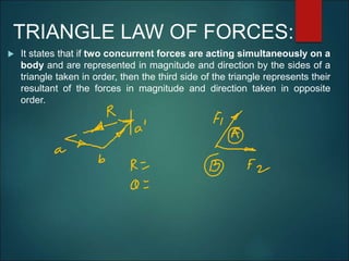 TRIANGLE LAW OF FORCES:
 It states that if two concurrent forces are acting simultaneously on a
body and are represented in magnitude and direction by the sides of a
triangle taken in order, then the third side of the triangle represents their
resultant of the forces in magnitude and direction taken in opposite
order.
 