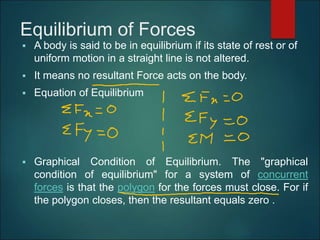 Equilibrium of Forces
 A body is said to be in equilibrium if its state of rest or of
uniform motion in a straight line is not altered.
 It means no resultant Force acts on the body.
 Equation of Equilibrium
 Graphical Condition of Equilibrium. The "graphical
condition of equilibrium" for a system of concurrent
forces is that the polygon for the forces must close. For if
the polygon closes, then the resultant equals zero .
 