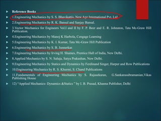  Reference Books
 1.Engineering Mechanics by S. S. Bhavikattis, New Age International Pvt. Ltd.
 2.Engineering Mechanics by R. K. Bansal and Sanjay Bansal.
 3.Vector Mechanics for Engineers Vol.I and II by F. P. Beer and E. R. Johnston, Tata Mc-Graw Hill
Publication.
 4.Engineering Mechanics by Manoj K Harbola, Cengage Learning
 5.Engineering Mechanics by K. I. Kumar, Tata Mc-Graw Hill Publication
 6.Engineering Mechanics by S. B. Junnerkar.
 7.Engineering Mechanics by Irving H. Shames, Prentice Hall of India, New Delhi.
 8.Applied Mechanics by S. N. Saluja, Satya Prakashan, New Delhi.
 9.Engineering Mechanics by Statics and Dynamics by Ferdinand Singer, Harper and Row Publications
 10.Engineering Mechanics by R. S. Khurmi, S. Chand Publications
 11.Fundamentals of Engineering Mechanics by S. Rajasekaran, G.Sankarasubramanian,Vikas
Publishing House
 12) “Applied Mechanics- Dynamics &Statics ” by I. B. Prasad, Khanna Publisher, Delhi
 