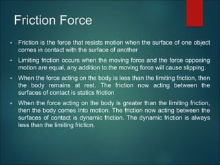 Friction Force
 Friction is the force that resists motion when the surface of one object
comes in contact with the surface of another
 Limiting friction occurs when the moving force and the force opposing
motion are equal, any addition to the moving force will cause slipping.
 When the force acting on the body is less than the limiting friction, then
the body remains at rest. The friction now acting between the
surfaces of contact is statics friction
 When the force acting on the body is greater than the limiting friction,
then the body comes into motion. The friction now acting between the
surfaces of contact is dynamic friction. The dynamic friction is always
less than the limiting friction.
 