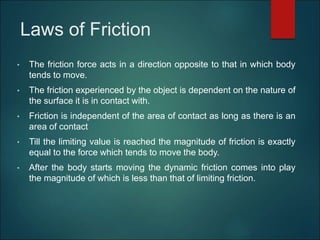 Laws of Friction
• The friction force acts in a direction opposite to that in which body
tends to move.
• The friction experienced by the object is dependent on the nature of
the surface it is in contact with.
• Friction is independent of the area of contact as long as there is an
area of contact
• Till the limiting value is reached the magnitude of friction is exactly
equal to the force which tends to move the body.
• After the body starts moving the dynamic friction comes into play
the magnitude of which is less than that of limiting friction.
 