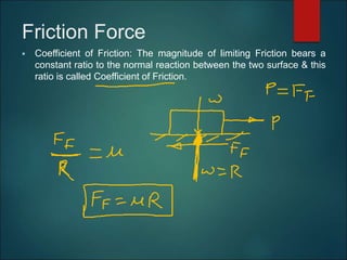 Friction Force
 Coefficient of Friction: The magnitude of limiting Friction bears a
constant ratio to the normal reaction between the two surface & this
ratio is called Coefficient of Friction.
 