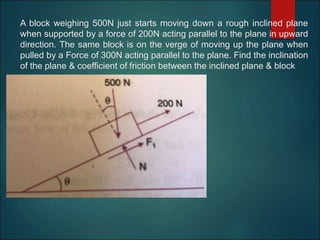 A block weighing 500N just starts moving down a rough inclined plane
when supported by a force of 200N acting parallel to the plane in upward
direction. The same block is on the verge of moving up the plane when
pulled by a Force of 300N acting parallel to the plane. Find the inclination
of the plane & coefficient of friction between the inclined plane & block
 