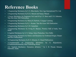 Reference Books
 1.Engineering Mechanics by S. S. Bhavikattis, New Age International Pvt. Ltd.
 2.Engineering Mechanics by R. K. Bansal and Sanjay Bansal.
 3.Vector Mechanics for Engineers Vol.I and II by F. P. Beer and E. R. Johnston,
Tata Mc-Graw Hill Publication.
 4.Engineering Mechanics by Manoj K Harbola, Cengage Learning
 5.Engineering Mechanics by K. I. Kumar, Tata Mc-Graw Hill Publication
 6.Engineering Mechanics by S. B. Junnerkar.
 7.Engineering Mechanics by Irving H. Shames, Prentice Hall of India, New
Delhi.
 8.Applied Mechanics by S. N. Saluja, Satya Prakashan, New Delhi.
 9.Engineering Mechanics by Statics and Dynamics by Ferdinand Singer, Harper
and Row Publications
 10.Engineering Mechanics by R. S. Khurmi, S. Chand Publications
 11.Fundamentals of Engineering Mechanics by S. Rajasekaran,
G.Sankarasubramanian,Vikas Publishing House
 12) “Applied Mechanics- Dynamics &Statics ” by I. B. Prasad, Khanna
Publisher, Delhi
 