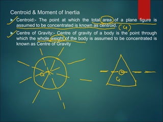 Centroid & Moment of Inertia
 Centroid:- The point at which the total area of a plane figure is
assumed to be concentrated is known as centroid.
 Centre of Gravity:- Centre of gravity of a body is the point through
which the whole weight of the body is assumed to be concentrated is
known as Centre of Gravity
 