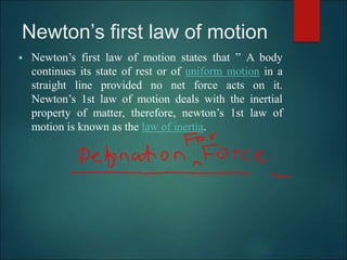 Newton’s first law of motion
 Newton’s first law of motion states that ” A body
continues its state of rest or of uniform motion in a
straight line provided no net force acts on it.
Newton’s 1st law of motion deals with the inertial
property of matter, therefore, newton’s 1st law of
motion is known as the law of inertia.
 