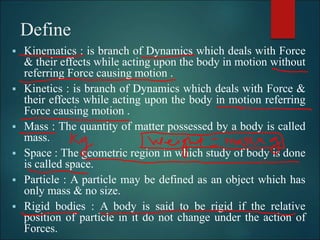 Define
 Kinematics : is branch of Dynamics which deals with Force
& their effects while acting upon the body in motion without
referring Force causing motion .
 Kinetics : is branch of Dynamics which deals with Force &
their effects while acting upon the body in motion referring
Force causing motion .
 Mass : The quantity of matter possessed by a body is called
mass.
 Space : The geometric region in which study of body is done
is called space.
 Particle : A particle may be defined as an object which has
only mass & no size.
 Rigid bodies : A body is said to be rigid if the relative
position of particle in it do not change under the action of
Forces.
 