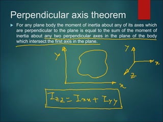 Perpendicular axis theorem
 For any plane body the moment of inertia about any of its axes which
are perpendicular to the plane is equal to the sum of the moment of
inertia about any two perpendicular axes in the plane of the body
which intersect the first axis in the plane.
 