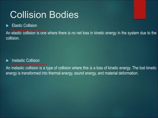 Collision Bodies
 Elastic Collision
An elastic collision is one where there is no net loss in kinetic energy in the system due to the
collision.
 Inelastic Collision
An inelastic collision is a type of collision where this is a loss of kinetic energy. The lost kinetic
energy is transformed into thermal energy, sound energy, and material deformation.
 