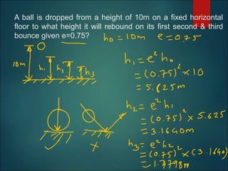 A ball is dropped from a height of 10m on a fixed horizontal
floor to what height it will rebound on its first second & third
bounce given e=0.75?
 