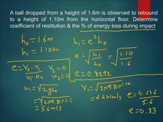 A ball dropped from a height of 1.6m is observed to rebound
to a height of 1.10m from the horizontal floor. Determine
coefficient of restitution & the % of energy loss during impact
 