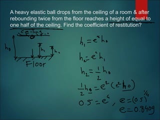 A heavy elastic ball drops from the ceiling of a room & after
rebounding twice from the floor reaches a height of equal to
one half of the ceiling. Find the coefficient of restitution?
 