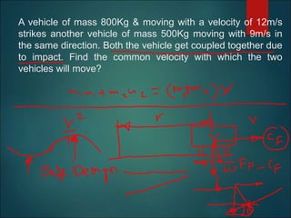 A vehicle of mass 800Kg & moving with a velocity of 12m/s
strikes another vehicle of mass 500Kg moving with 9m/s in
the same direction. Both the vehicle get coupled together due
to impact. Find the common velocity with which the two
vehicles will move?
 