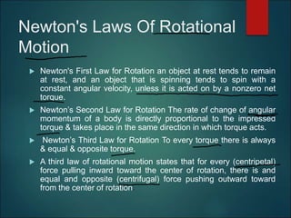 Newton's Laws Of Rotational
Motion
 Newton's First Law for Rotation an object at rest tends to remain
at rest, and an object that is spinning tends to spin with a
constant angular velocity, unless it is acted on by a nonzero net
torque.
 Newton’s Second Law for Rotation The rate of change of angular
momentum of a body is directly proportional to the impressed
torque & takes place in the same direction in which torque acts.
 Newton’s Third Law for Rotation To every torque there is always
& equal & opposite torque.
 A third law of rotational motion states that for every (centripetal)
force pulling inward toward the center of rotation, there is and
equal and opposite (centrifugal) force pushing outward toward
from the center of rotation.
 