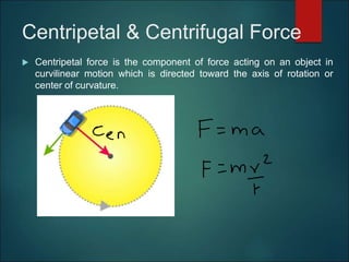 Centripetal & Centrifugal Force
 Centripetal force is the component of force acting on an object in
curvilinear motion which is directed toward the axis of rotation or
center of curvature.
 