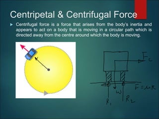 Centripetal & Centrifugal Force
 Centrifugal force is a force that arises from the body’s inertia and
appears to act on a body that is moving in a circular path which is
directed away from the centre around which the body is moving.
 