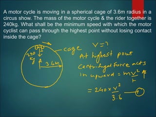 A motor cycle is moving in a spherical cage of 3.6m radius in a
circus show. The mass of the motor cycle & the rider together is
240kg. What shall be the minimum speed with which the motor
cyclist can pass through the highest point without losing contact
inside the cage?
 
