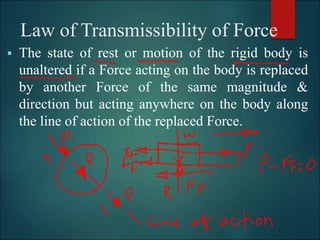 Law of Transmissibility of Force
 The state of rest or motion of the rigid body is
unaltered if a Force acting on the body is replaced
by another Force of the same magnitude &
direction but acting anywhere on the body along
the line of action of the replaced Force.
 