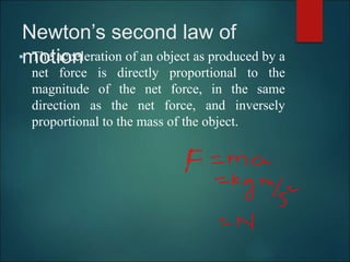 Newton’s second law of
motion
 The acceleration of an object as produced by a
net force is directly proportional to the
magnitude of the net force, in the same
direction as the net force, and inversely
proportional to the mass of the object.
 