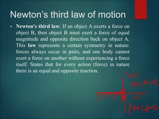 Newton’s third law of motion
 Newton's third law: If an object A exerts a force on
object B, then object B must exert a force of equal
magnitude and opposite direction back on object A.
This law represents a certain symmetry in nature:
forces always occur in pairs, and one body cannot
exert a force on another without experiencing a force
itself. States that for every action (force) in nature
there is an equal and opposite reaction.
 