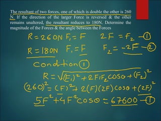 The resultant of two forces, one of which is double the other is 260
N. If the direction of the larger Force is reversed & the other
remains unaltered, the resultant reduces to 180N. Determine the
magnitude of the Forces & the angle between the Forces
 