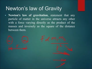 Newton’s law of Gravity
 Newton's law of gravitation, statement that any
particle of matter in the universe attracts any other
with a force varying directly as the product of the
masses and inversely as the square of the distance
between them.
 