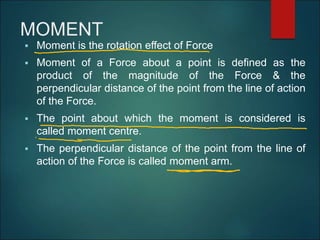MOMENT
 Moment is the rotation effect of Force
 Moment of a Force about a point is defined as the
product of the magnitude of the Force & the
perpendicular distance of the point from the line of action
of the Force.
 The point about which the moment is considered is
called moment centre.
 The perpendicular distance of the point from the line of
action of the Force is called moment arm.
 