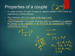 Properties of a couple
 A couple consists of a pair of equal & opposite parallel Forces which are
separated by a definite distance.
 The translatory effect of a couple on the body is zero.
 The rotational effect of a couple about any point is a constant & it is equal to
the product of the magnitude of the Forces & the perpendicular distance
between the two Forces.
 