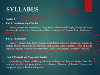 SYLLABUS
 Section I
 Unit 1: Fundamentals of Statics
 Basic Concepts and Fundamental Laws, Force, Moment and Couple, System of Forces,
Resultant, Resolution and Composition of Forces, Varignon’s Theorem, Law of Moments.
 Unit 2: Equilibrium
 Lami s’ Theorem, Free Body Diagram, Equilibrium of Forces, Equilibrium conditions,
Surface friction for bodies on horizontal and inclined planes. Beams: Types of Loads,
Types of supports, Analysis of Simple beams, Virtual work method for support reactions.
 Unit 3: Centroid and Moment of Inertia
 Centroid and Center of Gravity, Moment of Inertia of Standard shapes from first
principle, Parallel and perpendicular axis theorem, Moment of Inertia of plain and
composite figures, Radius of Gyration
 