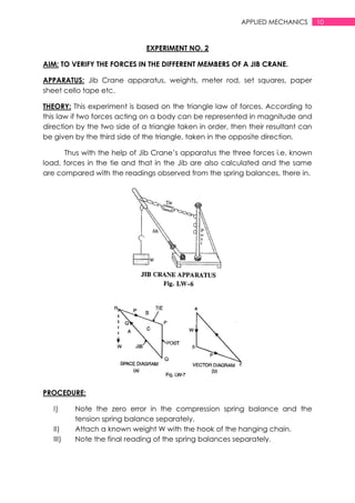 10APPLIED MECHANICS
EXPERIMENT NO. 2
AIM: TO VERIFY THE FORCES IN THE DIFFERENT MEMBERS OF A JIB CRANE.
APPARATUS: Jib Crane apparatus, weights, meter rod, set squares, paper
sheet cello tape etc.
THEORY: This experiment is based on the triangle law of forces. According to
this law if two forces acting on a body can be represented in magnitude and
direction by the two side of a triangle taken in order, then their resultant can
be given by the third side of the triangle, taken in the opposite direction.
Thus with the help of Jib Crane‟s apparatus the three forces i.e. known
load, forces in the tie and that in the Jib are also calculated and the same
are compared with the readings observed from the spring balances, there in.
PROCEDURE:
I) Note the zero error in the compression spring balance and the
tension spring balance separately.
II) Attach a known weight W with the hook of the hanging chain.
III) Note the final reading of the spring balances separately.
 