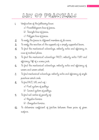 2APPLIED MECHANICS
LIST OF PRACTICALS
1. Verification of the following laws:
a) Parallelogram law of forces.
b) Triangle law of forces.
c) Polygon law of forces.
2. To verify the forces in different members of jib crane.
3. To verify the reaction at the supports of a simply supported beam.
4. To find the mechanical advantage, velocity ratio and efficiency in
case of inclined plane.
5. To find the mechanical advantage (M.A), velocity ratio (V.R) and
efficiency (η) of a screw jack.
6. To find the mechanical advantage, velocity ratio and efficiency of
worm and worm wheel.
7. To find mechanical advantage, velocity ratio and efficiency of single
purchase winch crab.
8. To find M.A, V.R, and cof :
a) First system of pulleys
b) Second system of pulleys.
9. To find out center of gravity of:
a) Regular lamina
b) Irregular lamina.
10. To determine coefficient of friction between three pairs of given
surface.
 