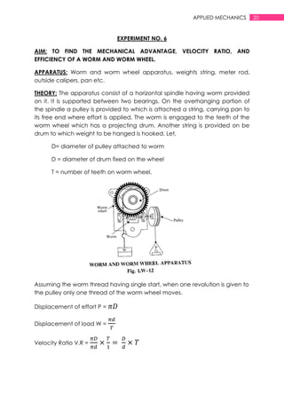 20APPLIED MECHANICS
EXPERIMENT NO. 6
AIM: TO FIND THE MECHANICAL ADVANTAGE, VELOCITY RATIO, AND
EFFICIENCY OF A WORM AND WORM WHEEL.
APPARATUS: Worm and worm wheel apparatus, weights string, meter rod,
outside calipers, pan etc.
THEORY: The apparatus consist of a horizontal spindle having worm provided
on it. It is supported between two bearings. On the overhanging portion of
the spindle a pulley is provided to which is attached a string, carrying pan to
its free end where effort is applied. The worm is engaged to the teeth of the
worm wheel which has a projecting drum. Another string is provided on be
drum to which weight to be hanged is hooked. Let,
D= diameter of pulley attached to worm
D = diameter of drum fixed on the wheel
T = number of teeth on worm wheel.
Assuming the worm thread having single start, when one revolution is given to
the pulley only one thread of the worm wheel moves.
Displacement of effort P =
Displacement of load W =
Velocity Ratio V.R =
 