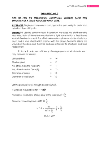 22APPLIED MECHANICS
EXPERIMENT NO. 7
AIM: TO FIND THE MECHANICAL ADVANTAGE, VELOCITY RATIO AND
EFFICIENCY OF A SINGLE PURCHASE WINCH CRAB.
APPARATUS: Single purchase winch crab apparatus, pan, weights, meter rod,
outside caliper, string etc.
THEORY: It is used to carry the load. It consists of two axles‟ viz. effort axle and
load axle. Both of these are mounted on a rigid frame which is fixed frame
which is fixed on to a wall. The effort axle carries a pinion and a load axle has
drum and a spur wheel which meshes with the pinion. Separate strings are
wound on the drum and their free ends are attached to effort pan and load
respectively.
To find V.R., M.A., and efficiency of a single purchase winch crab, we
may proceed as follows:
Let load lifted = W
Effort applied = P
No. of teeth on the Pinion (A) = T1
No. of teeth on the Gear (B) = T2
Diameter of pulley = D
Diameter of load drum = D
Let the pulley revolves through one revolution.
Distance moved by effort P =
Number of revolutions of spur gear or the load drum =
Distance moved by load =
M.A. = W/P
 