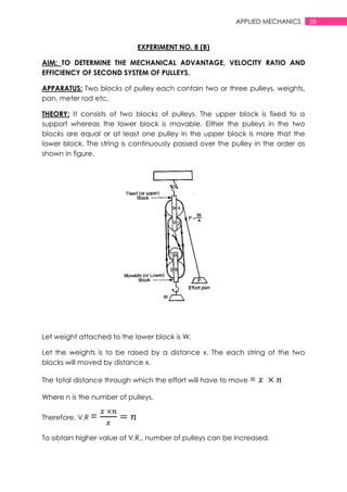28APPLIED MECHANICS
EXPERIMENT NO. 8 (B)
AIM: TO DETERMINE THE MECHANICAL ADVANTAGE, VELOCITY RATIO AND
EFFICIENCY OF SECOND SYSTEM OF PULLEYS.
APPARATUS: Two blocks of pulley each contain two or three pulleys, weights,
pan, meter rod etc.
THEORY: It consists of two blocks of pulleys. The upper block is fixed to a
support whereas the lower block is movable. Either the pulleys in the two
blocks are equal or at least one pulley in the upper block is more that the
lower block. The string is continuously passed over the pulley in the order as
shown in figure.
Let weight attached to the lower block is W.
Let the weights is to be raised by a distance x. The each string of the two
blocks will moved by distance x.
The total distance through which the effort will have to move =
Where n is the number of pulleys.
Therefore, V.R =
To obtain higher value of V.R., number of pulleys can be increased.
 