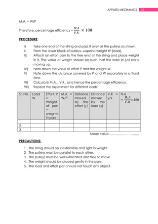 29APPLIED MECHANICS
M.A. = W/P
Therefore, percentage efficiency =
PROCEDURE:
I) Take one end of the string and pass it over all the pulleys as shown.
II) From the lower block of pulleys, suspend weight W (load).
III) Attach an effort pan to the free end of the string and place weight
in it. The value of weight should be such that the load W just starts
moving up.
IV) Note down the value of effort P and the weight W.
V) Note down the distance covered by P and W separately in a fixed
time.
VI) Calculate M.A.., V.R., and hence the percentage efficiency.
VII) Repeat the experiment for different loads.
Sr. No. Load
W
Effort, P
=
Weight
of pan
+
weights
in pan
M.A. =
W/P
Distance
moved
by the
effort (y)
Distance
moved
by the
load (x)
V.R =
y/x
1
2
3
Mean value………………………..
PRECAUTIONS:
1. The string should be inextensible and light in weight.
2. The pulleys must be parallel to each other.
3. The pulleys must be well lubricated and free to move.
4. The weight should be placed gently in the pan.
5. The load and effort pan should not touch any object.
 