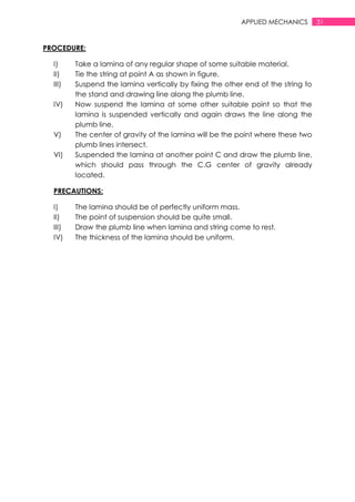 31APPLIED MECHANICS
PROCEDURE:
I) Take a lamina of any regular shape of some suitable material.
II) Tie the string at point A as shown in figure.
III) Suspend the lamina vertically by fixing the other end of the string to
the stand and drawing line along the plumb line.
IV) Now suspend the lamina at some other suitable point so that the
lamina is suspended vertically and again draws the line along the
plumb line.
V) The center of gravity of the lamina will be the point where these two
plumb lines intersect.
VI) Suspended the lamina at another point C and draw the plumb line,
which should pass through the C.G center of gravity already
located.
PRECAUTIONS:
I) The lamina should be of perfectly uniform mass.
II) The point of suspension should be quite small.
III) Draw the plumb line when lamina and string come to rest.
IV) The thickness of the lamina should be uniform.
 