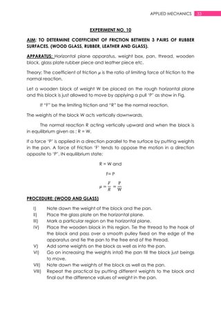 33APPLIED MECHANICS
EXPERIMENT NO. 10
AIM: TO DETERMINE COEFFICIENT OF FRICTION BETWEEN 3 PAIRS OF RUBBER
SURFACES. (WOOD GLASS, RUBBER, LEATHER AND GLASS).
APPARATUS: Horizontal plane apparatus, weight box, pan, thread, wooden
block, glass plate rubber piece and leather piece etc.
Theory: The coefficient of friction is the ratio of limiting force of friction to the
normal reaction.
Let a wooden block of weight W be placed on the rough horizontal plane
and this block is just allowed to move by applying a pull „P‟ as show in Fig.
If “F” be the limiting friction and “R” be the normal reaction.
The weights of the block W acts vertically downwards.
The normal reaction R acting vertically upward and when the block is
in equilibrium given as ; R = W.
If a force „P‟ is applied in a direction parallel to the surface by putting weights
in the pan. A force of Friction „F‟ tends to oppose the motion in a direction
opposite to „P‟. IN equilibrium state;
R = W and
F= P
PROCEDURE: (WOOD AND GLASS)
I) Note down the weight of the block and the pan.
II) Place the glass plate on the horizontal plane.
III) Mark a particular region on the horizontal plane.
IV) Place the wooden block in this region. Tie the thread to the hook of
the block and pass over a smooth pulley fixed on the edge of the
apparatus and tie the pan to the free end of the thread.
V) Add some weights on the block as well as into the pan.
VI) Go on increasing the weights into0 the pan till the block just beings
to move.
VII) Note down the weights of the block as well as the pan.
VIII) Repeat the practical by putting different weights to the block and
final out the difference values of weight in the pan.
 