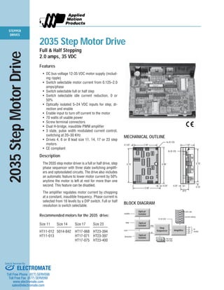 STEPPER 
DRIVES 
2035 Step Motor Drive 
Full & Half Stepping 
2.0 amps, 35 VDC 
Features 
• DC bus voltage 12-35 VDC motor supply (includ-ing 
ripple) 
• Switch selectable motor current from 0.125–2.0 
amps/phase 
• Switch selectable full or half step 
• Switch selectable idle current reduction, 0 or 
50% 
• Optically isolated 5–24 VDC inputs for step, di-rection 
and enable 
• Enable input to turn off current to the motor 
• 70 watts of usable power 
• Screw terminal connectors 
• Dual H-bridge, inaudible PWM amplifier 
• 3 state, pulse width modulated current control, 
switching at 20–30 KHz 
• Drives 4, 6 or 8 lead size 11, 14, 17 or 23 step 
motors 
• CE compliant 
Description 
The 2035 step motor driver is a full or half drive, step 
phase sequencer with three state switching amplifi-ers 
and optoisolated circuits. The drive also includes 
an automatic feature to lower motor current by 50% 
anytime the motor is left at rest for more than one 
second. This feature can be disabled. 
The amplifier regulates motor current by chopping 
at a constant, inaudible frequency. Phase current is 
selected from 16 levels by a DIP switch. Full or half 
resolution is switch selectable. 
Recommended motors for the 2035 drive: 
Size 11 Size 14 Size 17 Size 23 
———— ———— ———— ———— 
HT11-012 5014-842 HT17-068 HT23-394 
HT11-013 HT17-071 HT23-397 
HT17-075 HT23-400 
2035 Step Motor Drive 
MECHANICAL OUTLINE 
2.50" 
0.125" 
3.75" 
3.00" 
4.00" 
0.25" 
0.15" 
4x Ø.125 
3.70" 
1.50" 
0.25" 
.875" 
2x Ø.125 
BLOCK DIAGRAM 
Optical 
Isolator 
enable 
step 
com 
direction 
Step 
Sequencer 
50% idle 
current setting 
full step/ 
half step 
2 3 4 5 
step 
12-35 VDC 
dir 
A+ 
A– 
B+ 
B– 
to 
motor 
Optical 
Isolator 
1 
Amplifier 
Optical 
Isolator 
Sold & Serviced By: 
ELECTROMATE 
Toll Free Phone (877) SERVO98 
Toll Free Fax (877) SERV099 
www.electromate.com 
sales@electromate.com 
 