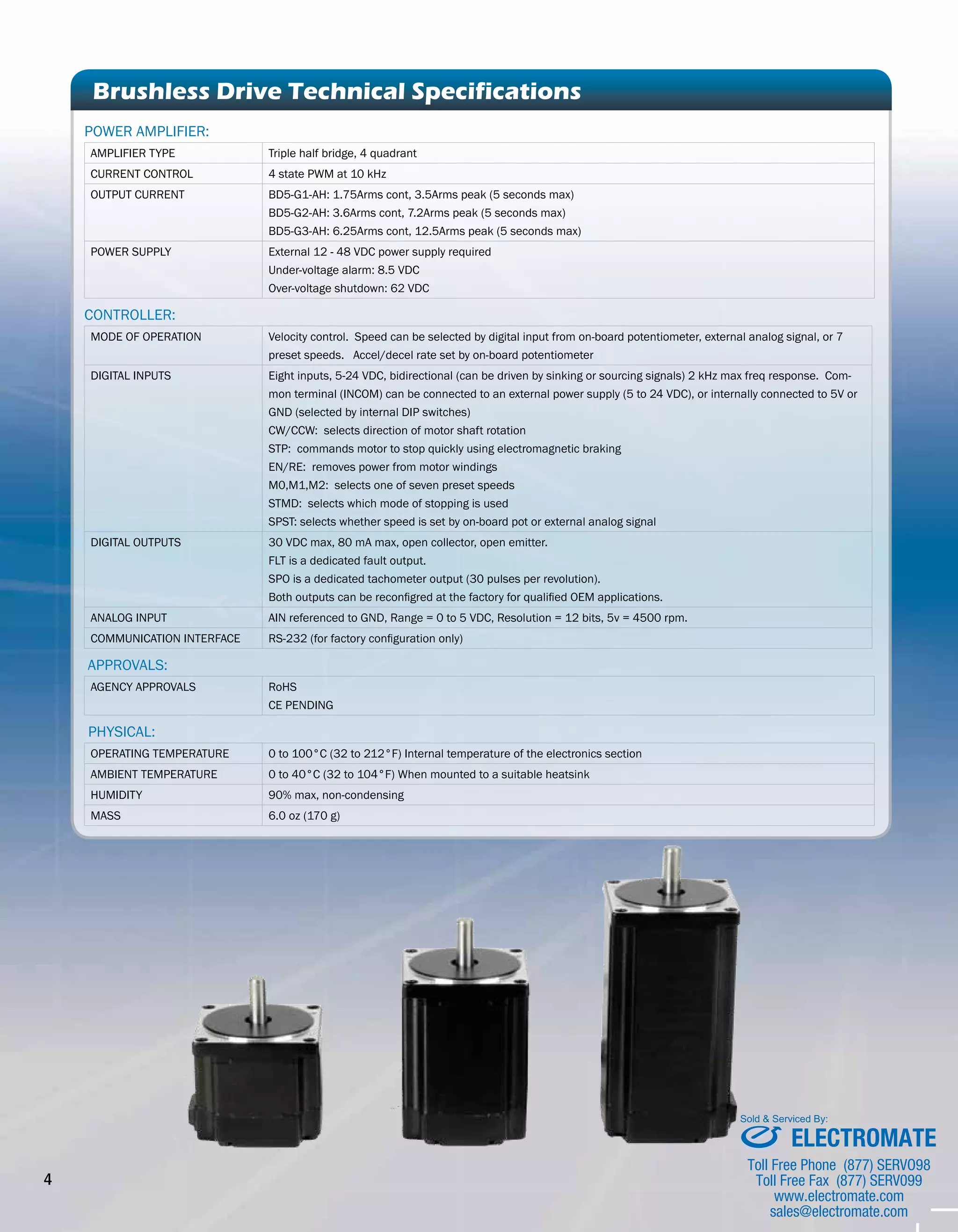 4 Brushless Drive Technical Specifications 
POWER AMPLIFIER: 
AMPLIFIER TYPE Triple half bridge, 4 quadrant 
CURRENT CONTROL 4 state PWM at 10 kHz 
OUTPUT CURRENT BD5-G1-AH: 1.75Arms cont, 3.5Arms peak (5 seconds max) 
BD5-G2-AH: 3.6Arms cont, 7.2Arms peak (5 seconds max) 
BD5-G3-AH: 6.25Arms cont, 12.5Arms peak (5 seconds max) 
POWER SUPPLY External 12 - 48 VDC power supply required 
Under-voltage alarm: 8.5 VDC 
Over-voltage shutdown: 62 VDC 
CONTROLLER: 
MODE OF OPERATION Velocity control. Speed can be selected by digital input from on-board potentiometer, external analog signal, or 7 
preset speeds. Accel/decel rate set by on-board potentiometer 
DIGITAL INPUTS Eight inputs, 5-24 VDC, bidirectional (can be driven by sinking or sourcing signals) 2 kHz max freq response. Com-mon 
terminal (INCOM) can be connected to an external power supply (5 to 24 VDC), or internally connected to 5V or 
GND (selected by internal DIP switches) 
CW/CCW: selects direction of motor shaft rotation 
STP: commands motor to stop quickly using electromagnetic braking 
EN/RE: removes power from motor windings 
M0,M1,M2: selects one of seven preset speeds 
STMD: selects which mode of stopping is used 
SPST: selects whether speed is set by on-board pot or external analog signal 
DIGITAL OUTPUTS 30 VDC max, 80 mA max, open collector, open emitter. 
FLT is a dedicated fault output. 
SPO is a dedicated tachometer output (30 pulses per revolution). 
Both outputs can be reconfigred at the factory for qualified OEM applications. 
ANALOG INPUT AIN referenced to GND, Range = 0 to 5 VDC, Resolution = 12 bits, 5v = 4500 rpm. 
COMMUNICATION INTERFACE RS-232 (for factory configuration only) 
Approvals: 
AGENCY APPROVALS RoHS 
CE PENDING 
phySical: 
OPERATING TEMPERATURE 0 to 100°C (32 to 212°F) Internal temperature of the electronics section 
AMBIENT TEMPERATURE 0 to 40°C (32 to 104°F) When mounted to a suitable heatsink 
HUMIDITY 90% max, non-condensing 
MASS 6.0 oz (170 g) 
Sold & Serviced By: 
ELECTROMATE 
Toll Free Phone (877) SERVO98 
Toll Free Fax (877) SERV099 
www.electromate.com 
sales@electromate.com 
 