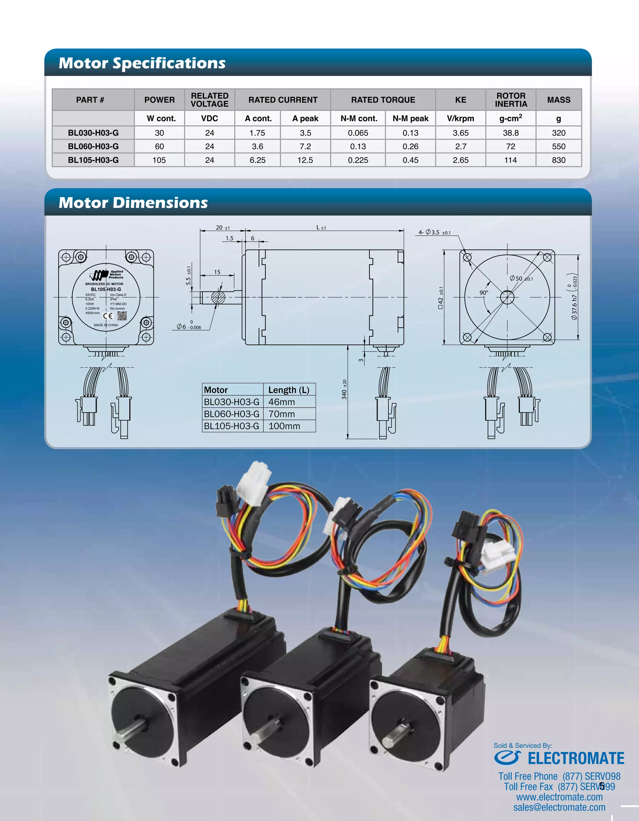 5 
Motor Specifications 
Part # Power RElated 
VOltage Rated Current Rated Torque Ke Rotor 
Inertia MASS 
W cont. VDC A cont. A peak N-m cont. N-m peak V/krpm g-cm2 g 
BL030-H03-G 30 24 1.75 3.5 0.065 0.13 3.65 38.8 320 
BL060-H03-G 60 24 3.6 7.2 0.13 0.26 2.7 72 550 
BL105-H03-G 105 24 6.25 12.5 0.225 0.45 2.65 114 830 
Motor Dimensions 
3 
340 ±20 
6 
L ±1 
20 ±1 
1.5 
15 
5.5 ±0.1 
BRUSHLESS DC MOTOR 
BL105-H03-G 
24VDC 
6.25A 
105W 
0.225N·M 
4500r/min 
Ins.Class E 
IP40 
YY-MM-DD 
No.xxxxxx 
MADE IN CHINA 
0.025 
0 
- 
±0.1 
42 
37.6 h7 
4- 3.5 ±0.1 
50 ±0.1 
90° 
0 
6 -0.006 
Motor Length (L) 
BL030-H03-G 46mm 
BL060-H03-G 70mm 
BL105-H03-G 100mm 
Sold & Serviced By: 
ELECTROMATE 
Toll Free Phone (877) SERVO98 
Toll Free Fax (877) SERV099 
www.electromate.com 
sales@electromate.com 
 
