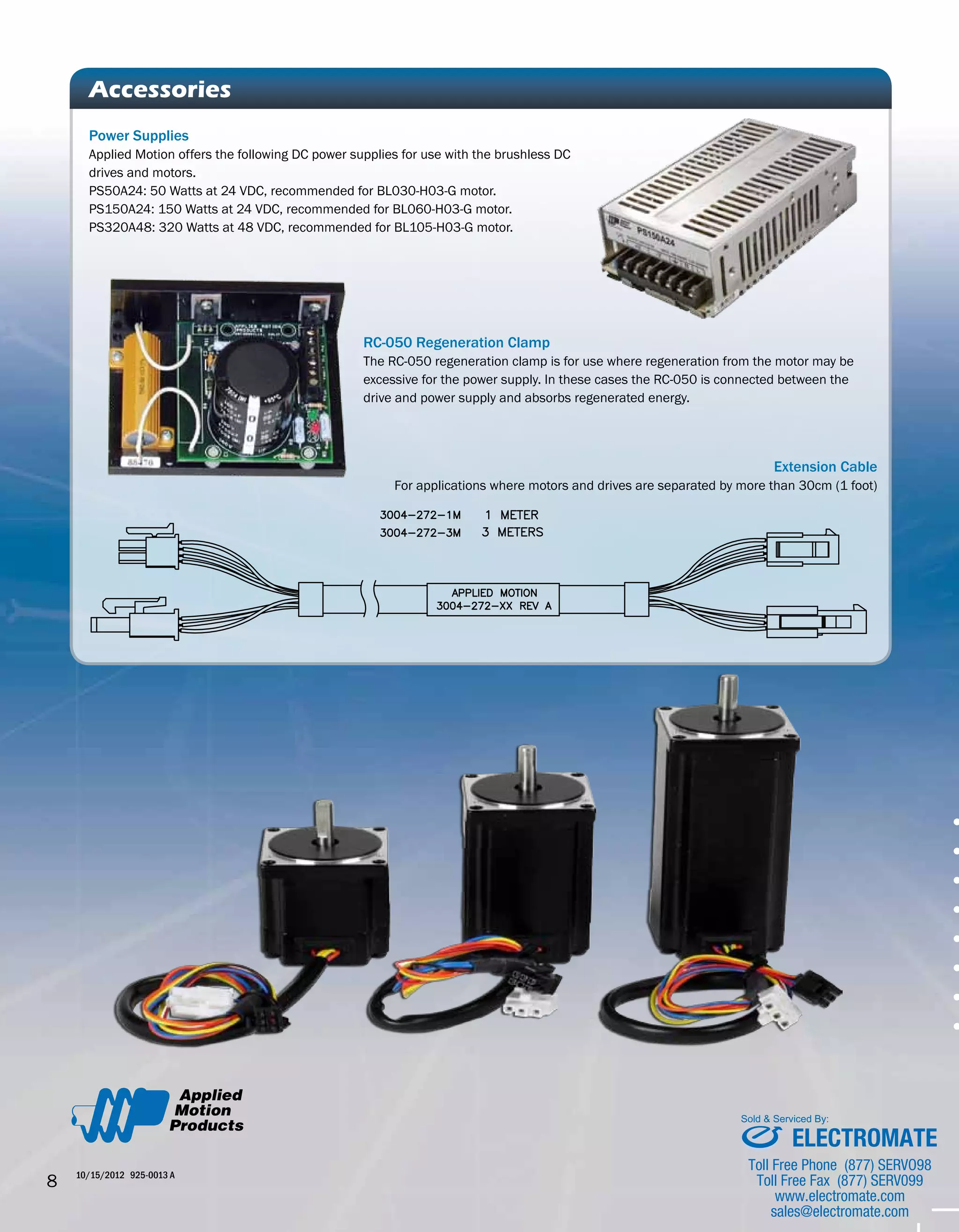 Power Supplies 
Applied Motion offers the following DC power supplies for use with the brushless DC 
drives and motors. 
PS50A24: 50 Watts at 24 VDC, recommended for BL030-H03-G motor. 
PS150A24: 150 Watts at 24 VDC, recommended for BL060-H03-G motor. 
PS320A48: 320 Watts at 48 VDC, recommended for BL105-H03-G motor. 
#383838 85%k 
#006BB3 
#FFFFFF 
76%C 
68%M 
67%Y 
90%K 
8 10/15/2012 925-0013 A 
• • • • • • • • Accessories 
RC-050 Regeneration Clamp 
The RC-050 regeneration clamp is for use where regeneration from the motor may be 
excessive for the power supply. In these cases the RC-050 is connected between the 
drive and power supply and absorbs regenerated energy. 
Extension Cable 
For applications where motors and drives are separated by more than 30cm (1 foot) 
Sold & Serviced By: 
ELECTROMATE 
Toll Free Phone (877) SERVO98 
Toll Free Fax (877) SERV099 
www.electromate.com 
sales@electromate.com 
