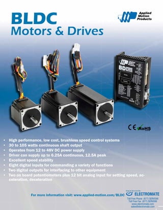 BLDC 
Motors & Drives 
• High performance, low cost, brushless speed control systems 
• 30 to 105 watts continuous shaft output 
• Operates from 12 to 48V DC power supply 
• Driver can supply up to 6.25A continuous, 12.5A peak 
• Excellent speed stability 
• Eight digital inputs for commanding a variety of functions 
• Two digital outputs for interfacing to other equipment 
• Two on board potentiometers plus 12 bit analog input for setting speed, ac-celeration, 
deceleration 
For more information visit: www.applied-motion.com/BLDC 
Sold & Serviced By: 
ELECTROMATE 
Toll Free Phone (877) SERVO98 
Toll Free Fax (877) SERV099 
www.electromate.com 
sales@electromate.com 
 
