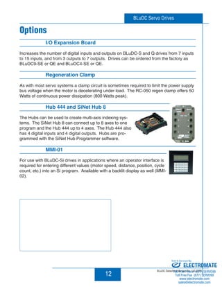 BLuDC Servo Drives 
12 
Options 
I/O Expansion Board 
Increases the number of digital inputs and outputs on BLuDC-S and Q drives from 7 inputs 
to 15 inputs, and from 3 outputs to 7 outputs. Drives can be ordered from the factory as 
BLuDC9-SE or QE and BLuDC4-SE or QE. 
Regeneration Clamp 
As with most servo systems a clamp circuit is sometimes required to limit the power supply 
bus voltage when the motor is decelerating under load. The RC-050 regen clamp offers 50 
Watts of continuous power dissipation (800 Watts peak). 
Hub 444 and SiNet Hub 8 
The Hubs can be used to create multi-axis indexing sys-tems. 
The SiNet Hub 8 can connect up to 8 axes to one 
program and the Hub 444 up to 4 axes. The Hub 444 also 
has 4 digital inputs and 4 digital outputs. Hubs are pro-grammed 
with the SiNet Hub Programmer software. 
MMI-01 
For use with BLuDC-Si drives in applications where an operator interface is 
required for entering different values (motor speed, distance, position, cycle 
count, etc.) into an Si program. Available with a backlit display as well (MMI- 
02). 
Sold  Serviced By: 
ELECTROMATE 
BLuDC Datasheet Version Ac / 10.2005 
Toll Free Phone (877) SERVO98 
Toll Free Fax (877) SERV099 
www.electromate.com 
sales@electromate.com 
