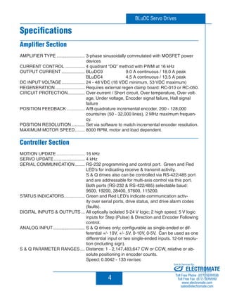 BLuDC Servo Drives 
Specifications 
Amplifier Section 
AMPLIFIER TYPE ....................... 3-phase sinusoidally commutated with MOSFET power 
4 
devices 
CURRENT CONTROL ................ 4 quadrant “DQ” method with PWM at 16 kHz 
OUTPUT CURRENT ................... BLuDC9 9.0 A continuous / 18.0 A peak 
BLuDC4 4.5 A continuous / 13.5 A peak 
DC INPUT VOLTAGE ................... 24 - 48 VDC (18 VDC minimum, 53 VDC maximum) 
REGENERATION ........................ Requires external regen clamp board: RC-010 or RC-050. 
CIRCUIT PROTECTION .............. Over-current / Short circuit, Over temperature, Over volt-age, 
Under voltage, Encoder signal failure, Hall signal 
failure 
POSITION FEEDBACK ............... A/B quadrature incremental encoder, 200 - 128,000 
counts/rev (50 - 32,000 lines), 2 MHz maximum frequen-cy. 
POSITION RESOLUTION ........... Set via software to match incremental encoder resolution. 
MAXIMUM MOTOR SPEED ........ 8000 RPM, motor and load dependent. 
Controller Section 
MOTION UPDATE ....................... 16 kHz 
SERVO UPDATE ......................... 4 kHz 
SERIAL COMMUNICATION ........ RS-232 programming and control port. Green and Red 
LED’s for indicating receive  transmit activity. 
S  Q drives also can be controlled via RS-422/485 port 
and are addressable for multi-axis control via this port. 
Both ports (RS-232  RS-422/485) selectable baud: 
9600, 19200, 38400, 57600, 115200. 
STATUS INDICATORS ................. Green and Red LED’s indicate communication activ-ity 
over serial ports, drive status, and drive alarm codes 
(faults). 
DIGITAL INPUTS  OUTPUTS ... All optically isolated 5-24 V logic; 2 high speed, 5 V logic 
inputs for Step (Pulse)  Direction and Encoder Following 
control. 
ANALOG INPUT .......................... S  Q drives only: configurable as single-ended or dif-ferential 
+/- 10V, +/- 5V, 0-10V, 0-5V. Can be used as one 
differential input or two single-ended inputs. 12-bit resolu-tion 
(including sign). 
S  Q PARAMETER RANGES .... Distance: 1 - 2,147,483,647 CW or CCW, relative or ab-solute 
positioning in encoder counts. 
Speed: 0.0042 - 133 rev/sec 
Sold  Serviced By: 
ELECTROMATE 
Toll Free Phone (877) SERVO98 
Toll Free Fax (877) SERV099 
www.electromate.com 
sales@electromate.com 
 
