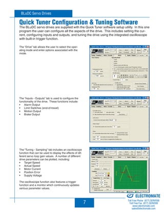 BLuDC Servo Drives 
Quick Tuner Configuration  Tuning Software 
The BLuDC servo drives are supplied with the Quick Tuner software setup utility. In this one 
program the user can configure all the aspects of the drive. This includes setting the cur-rent, 
configuring inputs and outputs, and tuning the drive using the integrated oscilloscope 
7 
with built-in trigger function. 
The “Drive” tab allows the user to select the oper-ating 
mode and enter options associated with the 
mode. 
The “Inputs - Outputs” tab is used to configure the 
functionality of the drive. These functions include: 
Alarm Output 
Limit Switches (end-of-travel) 
Motion Output 
Brake Output 
• 
• 
• 
• 
The “Tuning - Sampling” tab includes an oscilloscope 
function that can be used to display the effects of dif-ferent 
servo loop gain values. A number of different 
drive parameters can be plotted, including: 
Target Speed 
Actual Speed 
Motor Current 
Position Error 
Supply Voltage 
• 
• 
• 
• 
• 
The oscilloscope function also features a trigger 
function and a monitor which continuously updates 
various parameter values. 
BLuDC4-S 
BLuDC4-S 
BLuDC4-S 
Sold  Serviced By: 
ELECTROMATE 
Toll Free Phone (877) SERVO98 
Toll Free Fax (877) SERV099 
www.electromate.com 
sales@electromate.com 
 
