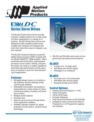 The BLuDC Series Servo Drives provide 
compact, reliable solutions for a wide range 
of motion applications in a variety of in-dustries. 
BLuDC Series Servo Drives are 
designed to offer excellent performance 
coupled with hardware and software fea-tures 
that make them easy to integrate, use, 
and maintain. 
The BLuDC hardware features a powerful 
digital signal processor (DSP) coupled with 
an efficient MOSFET PWM amplifier. When 
combined with the BLuDC’s sophisticated 
yet easy to tune current, velocity, and posi-tion 
loops, the result is a system capable of 
extremely high performance and the assur-ance 
of success in even the most demand-ing 
of applications. 
Features: 
All-digital design means no trimpots or 
dip switches: all drive settings config-ured 
through software 
Selectable commutation (sinusoidal or 
trapezoidal) for a wide variety of motors 
including brushless, brushed, and linear 
servo motors 
Multiple control options 
Compact size 
Easy-to-use and set up through Quick 
Tuner application software 
Reliable: optically isolated I/O, digital 
protection circuits built-in, surface mount 
technology 
• 
• 
• 
• 
• 
• 
RS-232 and RS-485 comm ports for pro-gramming 
and serial communications 
BLuDC9 
9 amps cont, 18 amps peak 
400 Watts with 48 Vdc supply 
Packaged in an enclosure 
BLuDC4 
4.5 amps cont, 13.5 amps peak 
200 Watts with 48 Vdc supply 
Exposed printed circuit board 
Control Options: 
Analog Command Signal (+/- 10V) 
Pulse & Direction 
CW & CCW Pulse 
Encoder Following 
Host Serial Commands via RS-232/485 
Integrated motion control with either Si 
Programmer or Q Programmer applica-tion 
software 
• 
• 
• 
• 
• 
• 
• 
• 
• 
• 
• 
• 
• 
U$# 
Series Servo Drives 
Sold & Serviced By: 
ELECTROMATE 
Toll Free Phone (877) SERVO98 
Toll Free Fax (877) SERV099 
www.electromate.com 
sales@electromate.com 
 
