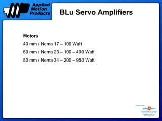 BLu Servo Amplifiers


Motors
40 mm / Nema 17 – 100 Watt
60 mm / Nema 23 – 100 – 400 Watt
80 mm / Nema 34 – 200 – 950 Watt




                                       Sold & Serviced By:




                                                  Toll Free Phone: 877-378-0240
                                                   Toll Free Fax: 877-378-0249
                                                       sales@servo2go.com
                                                         www.servo2go.com
 