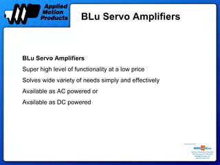 BLu Servo Amplifiers



BLu Servo Amplifiers
Super high level of functionality at a low price
Solves wide variety of needs simply and effectively
Available as AC powered or
Available as DC powered




                                                      Sold & Serviced By:




                                                                 Toll Free Phone: 877-378-0240
                                                                  Toll Free Fax: 877-378-0249
                                                                      sales@servo2go.com
                                                                        www.servo2go.com
 